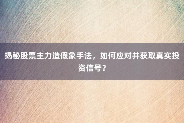 揭秘股票主力造假象手法，如何应对并获取真实投资信号？