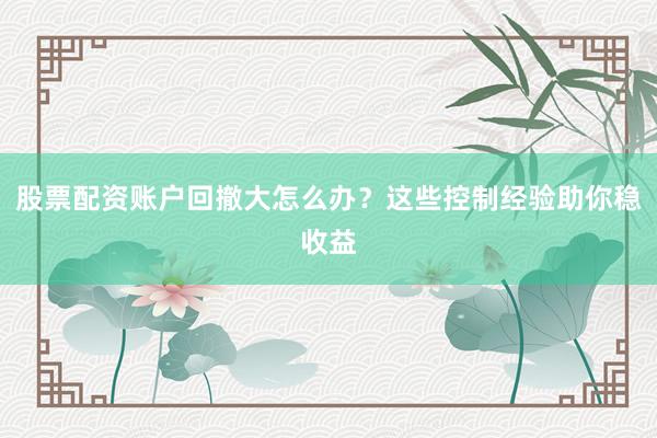 股票配资账户回撤大怎么办？这些控制经验助你稳收益