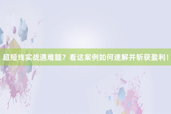 超短线实战遇难题？看这案例如何速解并斩获盈利！