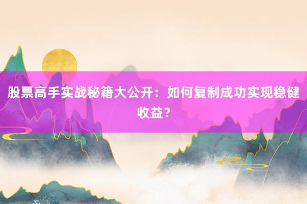 股票高手实战秘籍大公开：如何复制成功实现稳健收益？