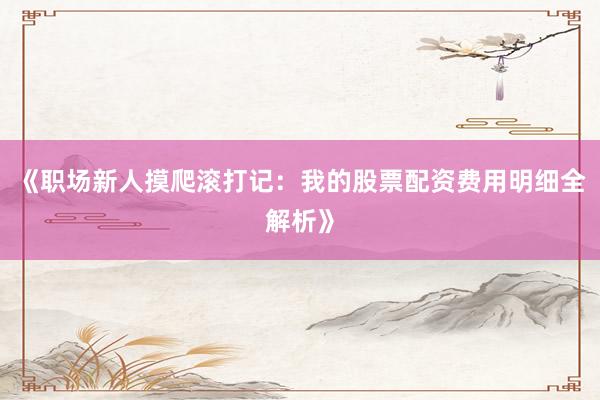 《职场新人摸爬滚打记：我的股票配资费用明细全解析》