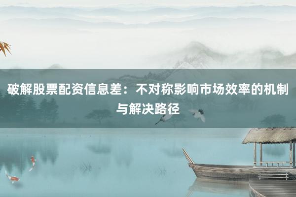破解股票配资信息差：不对称影响市场效率的机制与解决路径
