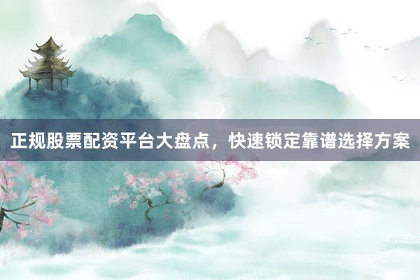 正规股票配资平台大盘点，快速锁定靠谱选择方案