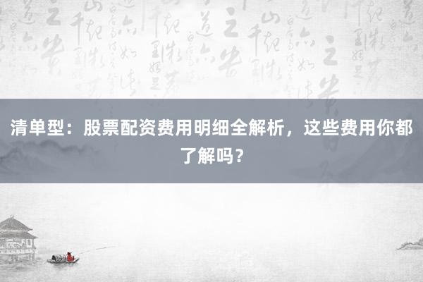 清单型：股票配资费用明细全解析，这些费用你都了解吗？