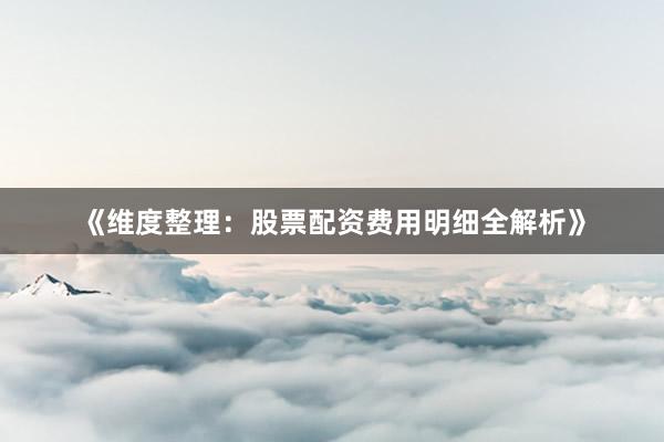 《维度整理：股票配资费用明细全解析》