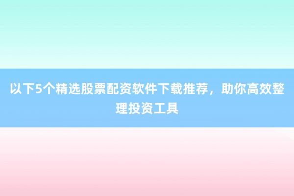 以下5个精选股票配资软件下载推荐，助你高效整理投资工具
