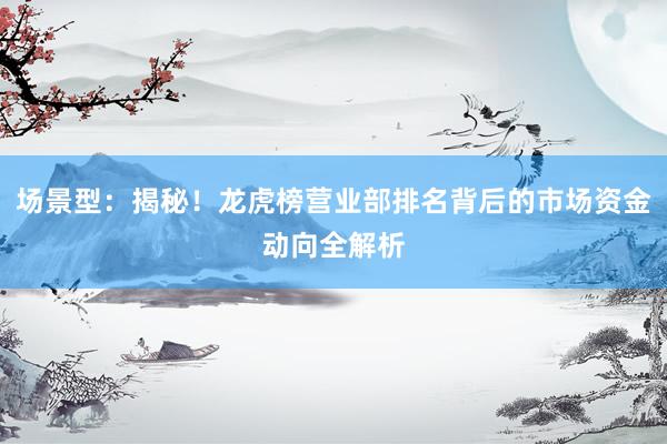 场景型：揭秘！龙虎榜营业部排名背后的市场资金动向全解析