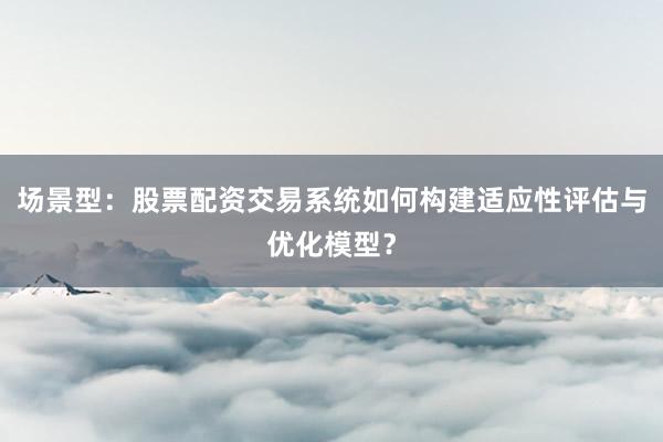 场景型：股票配资交易系统如何构建适应性评估与优化模型？