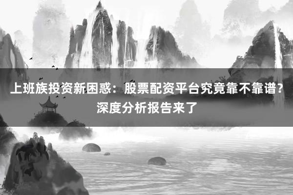 上班族投资新困惑：股票配资平台究竟靠不靠谱？深度分析报告来了