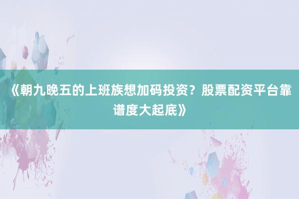 《朝九晚五的上班族想加码投资？股票配资平台靠谱度大起底》
