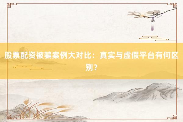 股票配资被骗案例大对比：真实与虚假平台有何区别？