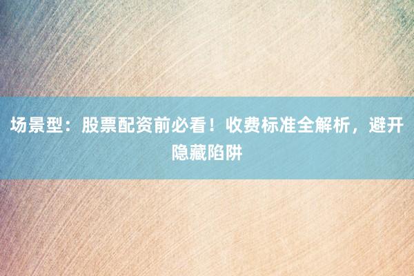 场景型：股票配资前必看！收费标准全解析，避开隐藏陷阱