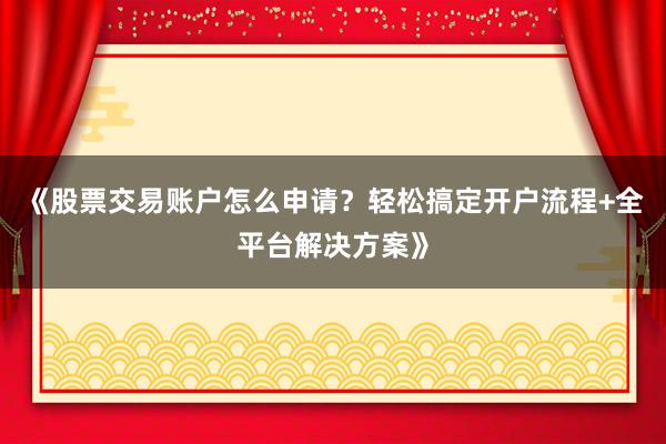 《股票交易账户怎么申请？轻松搞定开户流程+全平台解决方案》