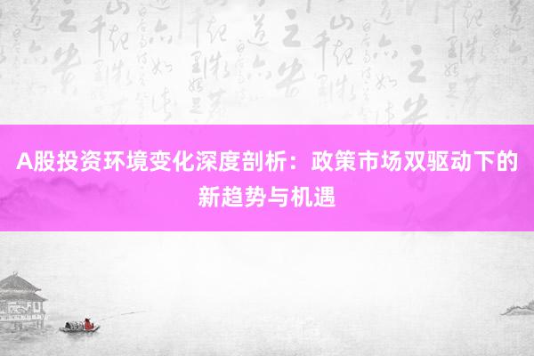 A股投资环境变化深度剖析：政策市场双驱动下的新趋势与机遇