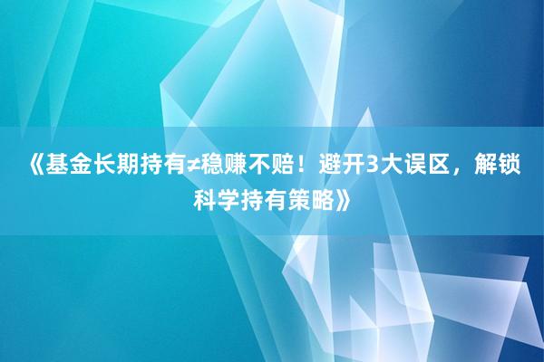《基金长期持有≠稳赚不赔！避开3大误区，解锁科学持有策略》