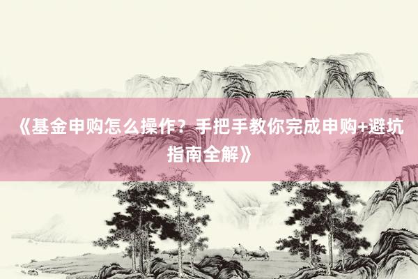 《基金申购怎么操作？手把手教你完成申购+避坑指南全解》