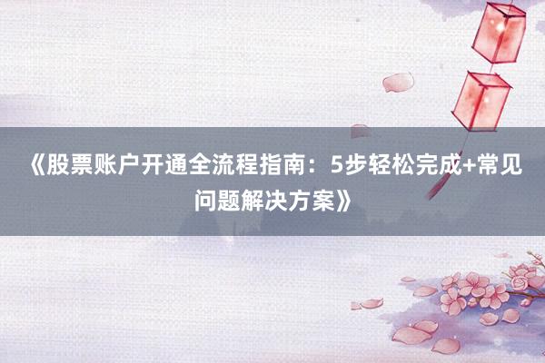 《股票账户开通全流程指南：5步轻松完成+常见问题解决方案》