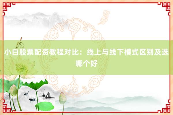 小白股票配资教程对比：线上与线下模式区别及选哪个好