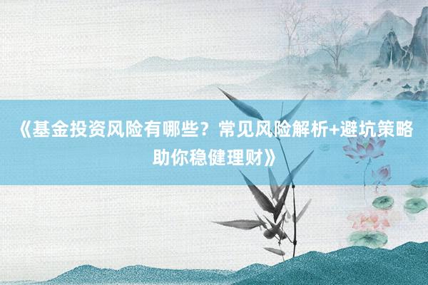 《基金投资风险有哪些？常见风险解析+避坑策略助你稳健理财》