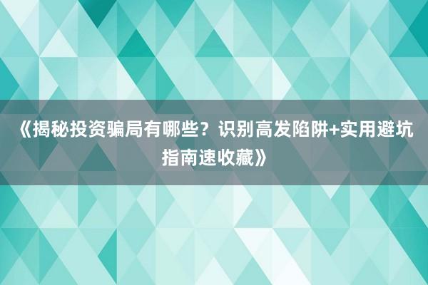 《揭秘投资骗局有哪些？识别高发陷阱+实用避坑指南速收藏》