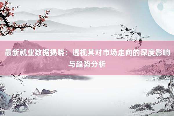 最新就业数据揭晓：透视其对市场走向的深度影响与趋势分析