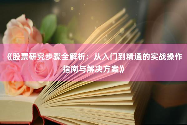 《股票研究步骤全解析：从入门到精通的实战操作指南与解决方案》