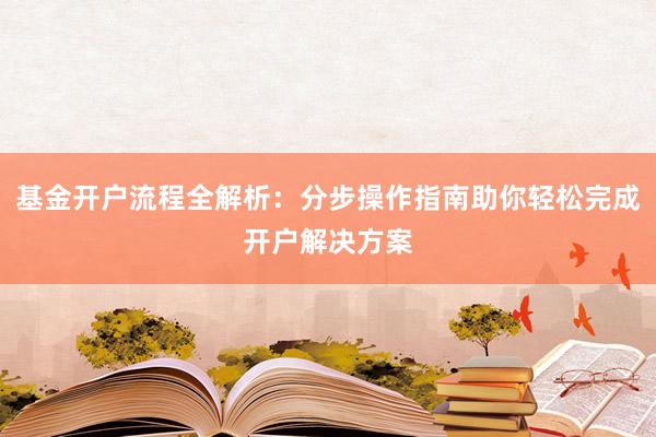基金开户流程全解析：分步操作指南助你轻松完成开户解决方案