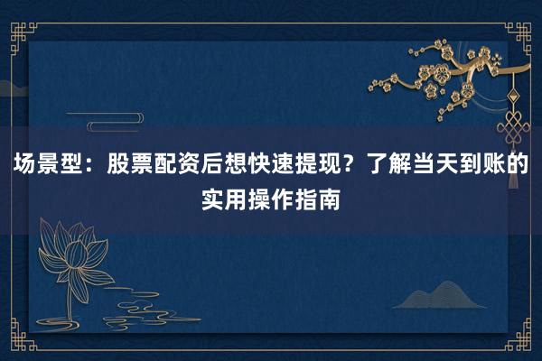 场景型：股票配资后想快速提现？了解当天到账的实用操作指南