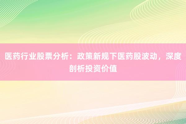 医药行业股票分析：政策新规下医药股波动，深度剖析投资价值