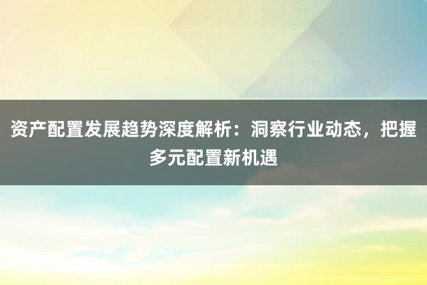 资产配置发展趋势深度解析：洞察行业动态，把握多元配置新机遇