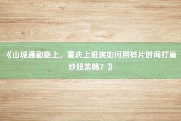 《山城通勤路上，重庆上班族如何用碎片时间打磨炒股策略？》