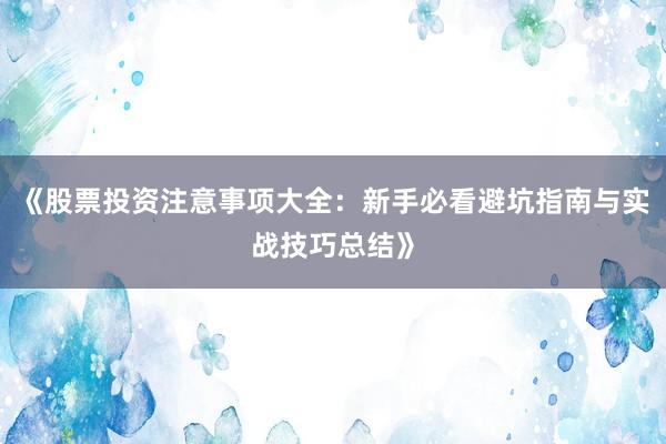 《股票投资注意事项大全：新手必看避坑指南与实战技巧总结》