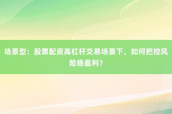场景型：股票配资高杠杆交易场景下，如何把控风险稳盈利？