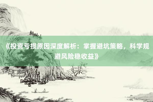 《投资亏损原因深度解析：掌握避坑策略，科学规避风险稳收益》
