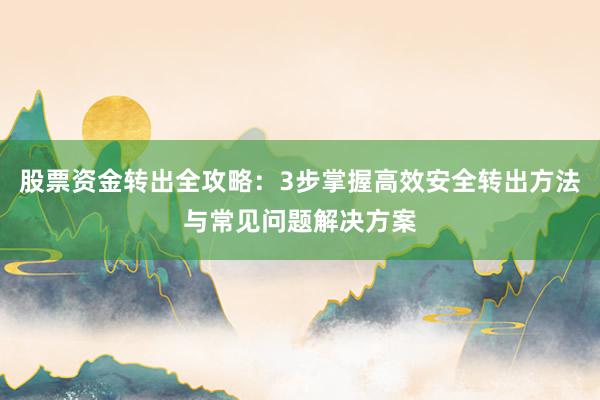 股票资金转出全攻略：3步掌握高效安全转出方法与常见问题解决方案
