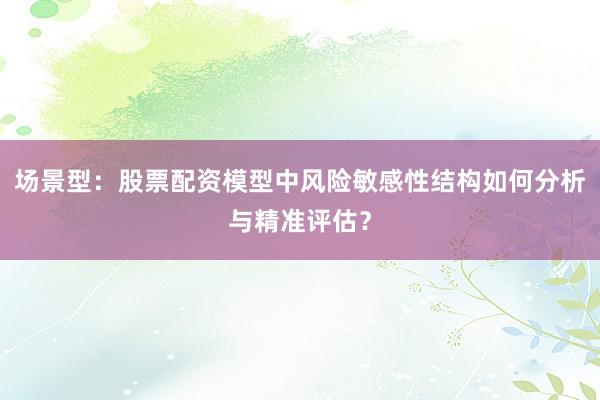 场景型：股票配资模型中风险敏感性结构如何分析与精准评估？